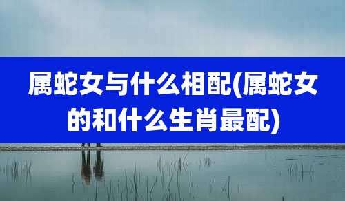 属蛇女与什么相配(属蛇女的和什么生肖最配)