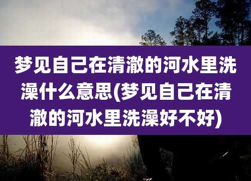 梦见自己在清澈的河水里洗澡什么意思(梦见自己在清澈的河水里洗澡好不好)