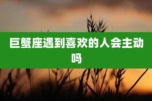 巨蟹座遇到喜欢的人会主动吗