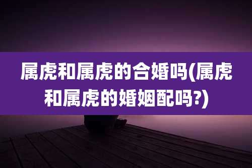 属虎和属虎的合婚吗(属虎和属虎的婚姻配吗?)