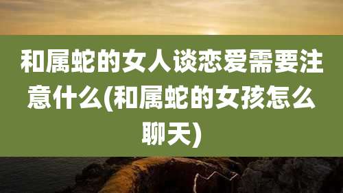 和属蛇的女人谈恋爱需要注意什么(和属蛇的女孩怎么聊天)