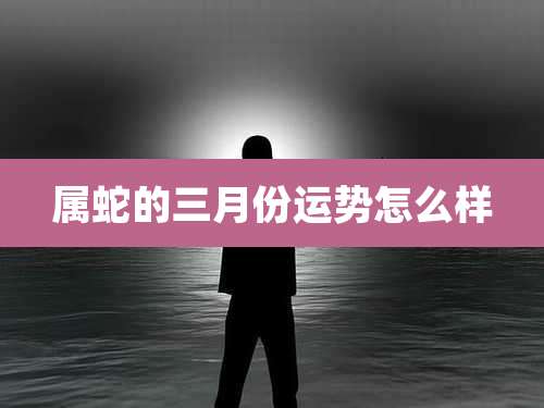 属蛇的三月份运势怎么样