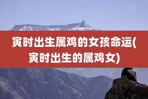 寅时出生属鸡的女孩命运(寅时出生的属鸡女)