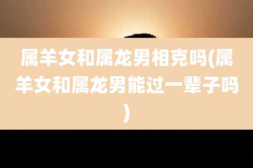 属羊女和属龙男相克吗(属羊女和属龙男能过一辈子吗)