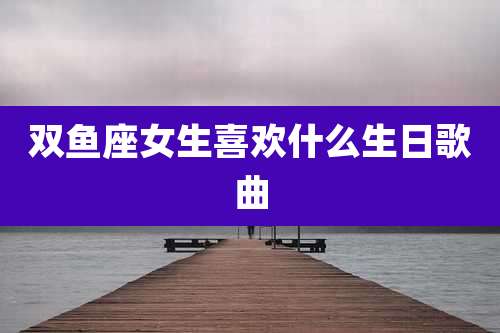 双鱼座女生喜欢什么生日歌曲