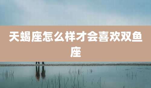 天蝎座怎么样才会喜欢双鱼座