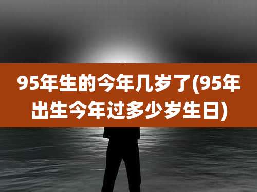 95年生的今年几岁了(95年出生今年过多少岁生日)
