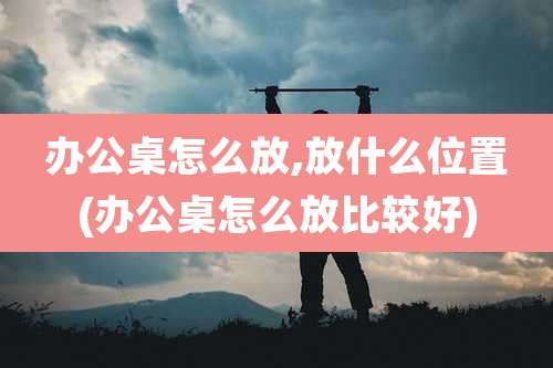 办公桌怎么放,放什么位置(办公桌怎么放比较好)