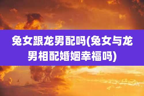 兔女跟龙男配吗(兔女与龙男相配婚姻幸福吗)