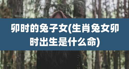 卯时的兔子女(生肖兔女卯时出生是什么命)