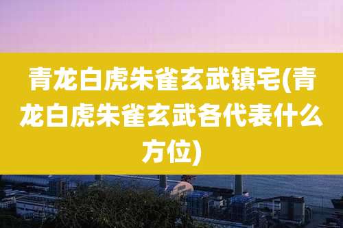 青龙白虎朱雀玄武镇宅(青龙白虎朱雀玄武各代表什么方位)