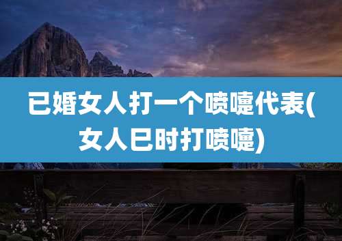 已婚女人打一个喷嚏代表(女人巳时打喷嚏)