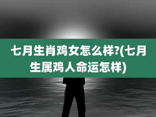 七月生肖鸡女怎么样?(七月生属鸡人命运怎样)