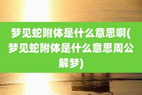梦见蛇附体是什么意思啊(梦见蛇附体是什么意思周公解梦)