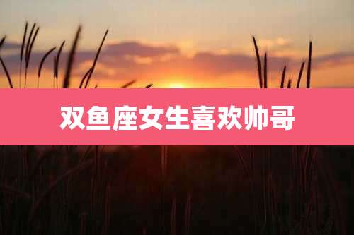 双鱼座女生喜欢帅哥