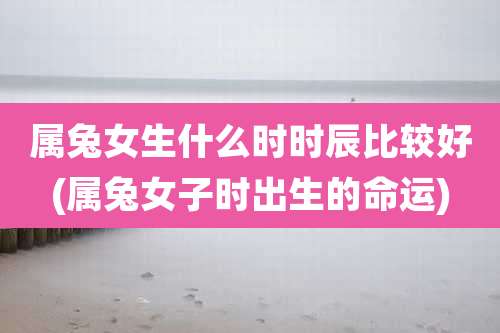 属兔女生什么时时辰比较好(属兔女子时出生的命运)