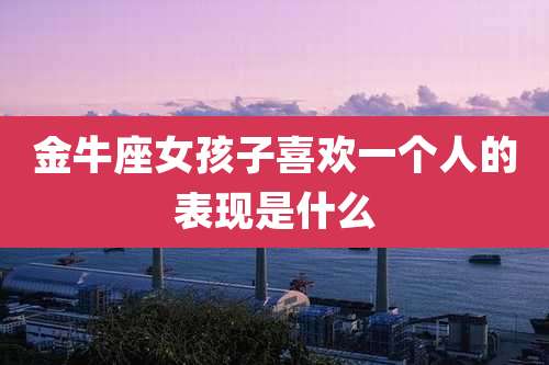 金牛座女孩子喜欢一个人的表现是什么