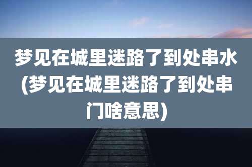 梦见在城里迷路了到处串水(梦见在城里迷路了到处串门啥意思)