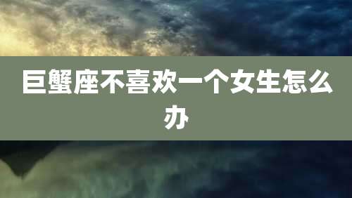 巨蟹座不喜欢一个女生怎么办