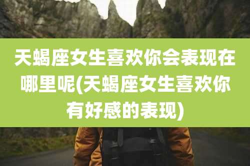天蝎座女生喜欢你会表现在哪里呢(天蝎座女生喜欢你有好感的表现)