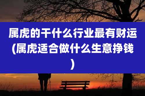 属虎的干什么行业最有财运(属虎适合做什么生意挣钱)