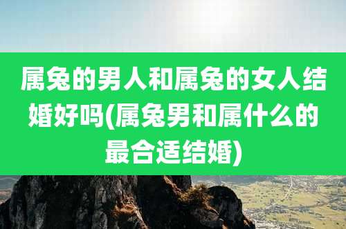 属兔的男人和属兔的女人结婚好吗(属兔男和属什么的最合适结婚)