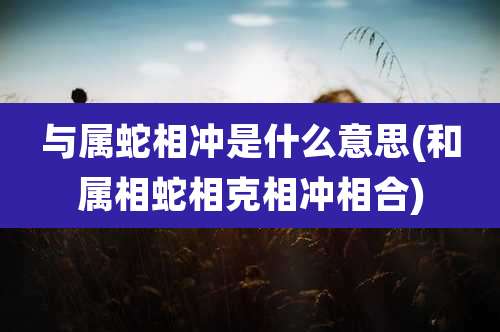 与属蛇相冲是什么意思(和属相蛇相克相冲相合)