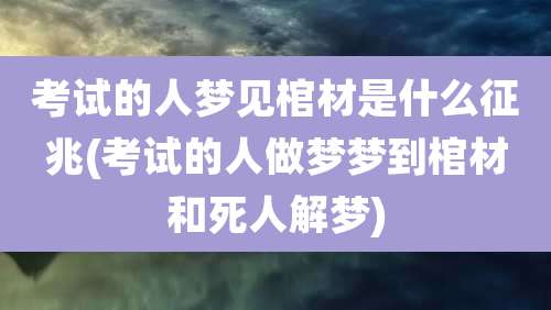 考试的人梦见棺材是什么征兆(考试的人做梦梦到棺材和死人解梦)