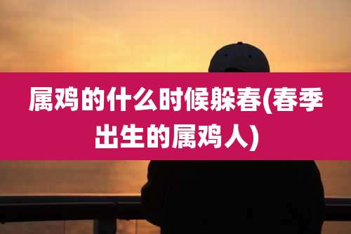 属鸡的什么时候躲春(春季出生的属鸡人)