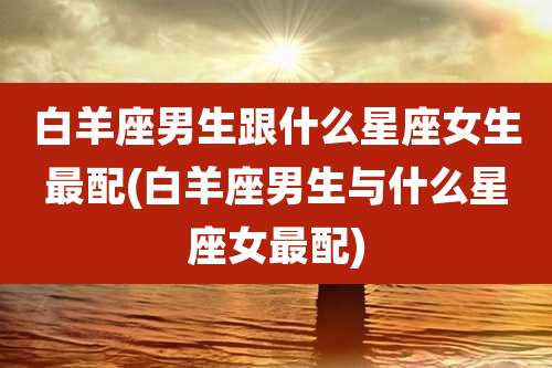 白羊座男生跟什么星座女生最配(白羊座男生与什么星座女最配)