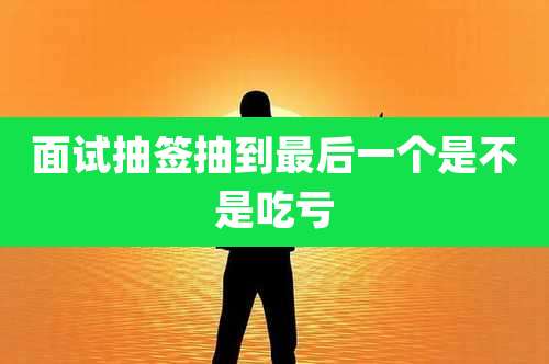 面试抽签抽到最后一个是不是吃亏