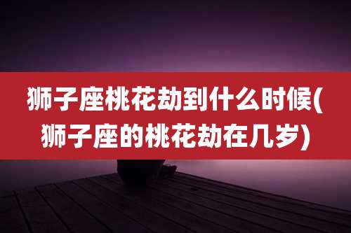 狮子座桃花劫到什么时候(狮子座的桃花劫在几岁)