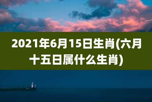 2021年6月15日生肖(六月十五日属什么生肖)