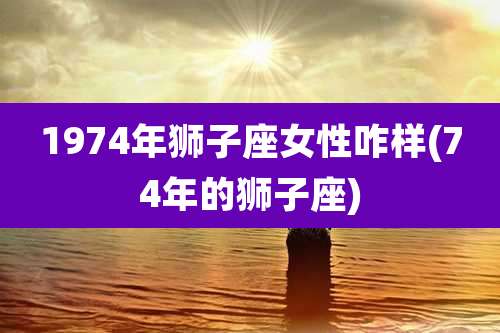 1974年狮子座女性咋样(74年的狮子座)