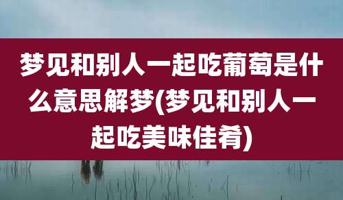 梦见和别人一起吃葡萄是什么意思解梦(梦见和别人一起吃美味佳肴)