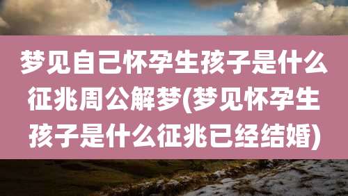 梦见自己怀孕生孩子是什么征兆周公解梦(梦见怀孕生孩子是什么征兆已经结婚)