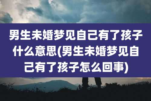 男生未婚梦见自己有了孩子什么意思(男生未婚梦见自己有了孩子怎么回事)