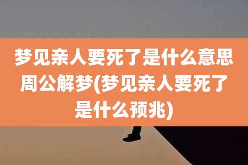 梦见亲人要死了是什么意思周公解梦(梦见亲人要死了是什么预兆)