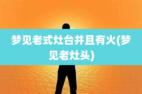 梦见老式灶台并且有火(梦见老灶头)
