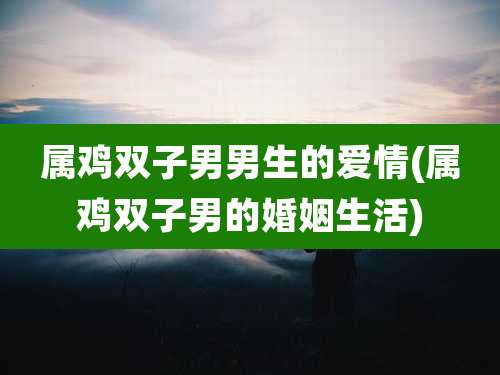 属鸡双子男男生的爱情(属鸡双子男的婚姻生活)