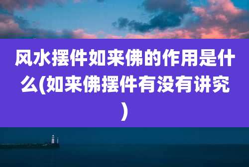 风水摆件如来佛的作用是什么(如来佛摆件有没有讲究)