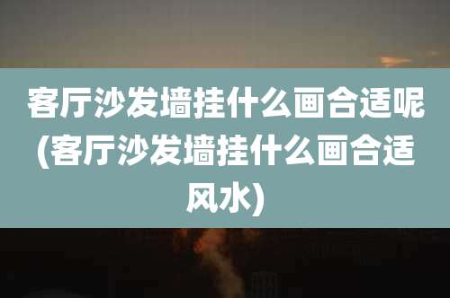 客厅沙发墙挂什么画合适呢(客厅沙发墙挂什么画合适风水)
