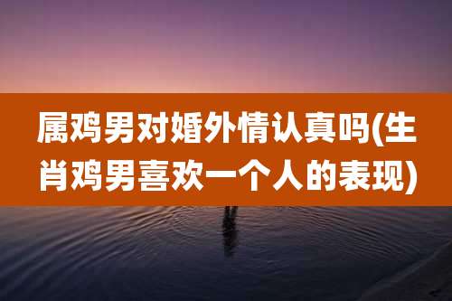 属鸡男对婚外情认真吗(生肖鸡男喜欢一个人的表现)