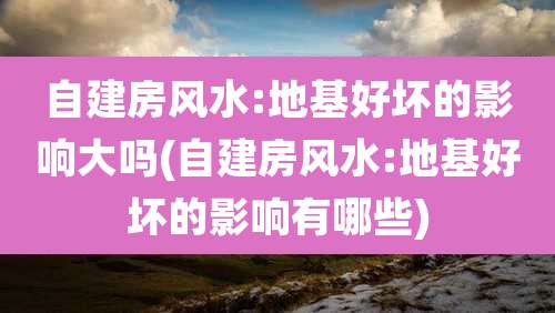 自建房风水:地基好坏的影响大吗(自建房风水:地基好坏的影响有哪些)