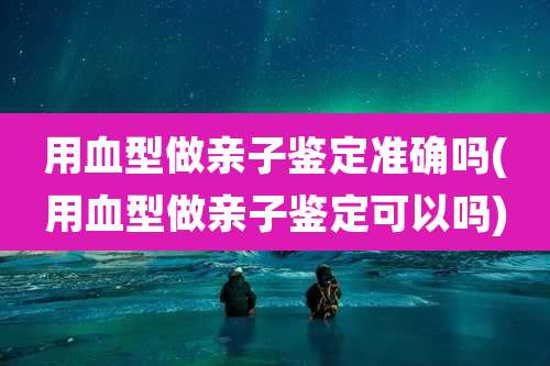 用血型做亲子鉴定准确吗(用血型做亲子鉴定可以吗)