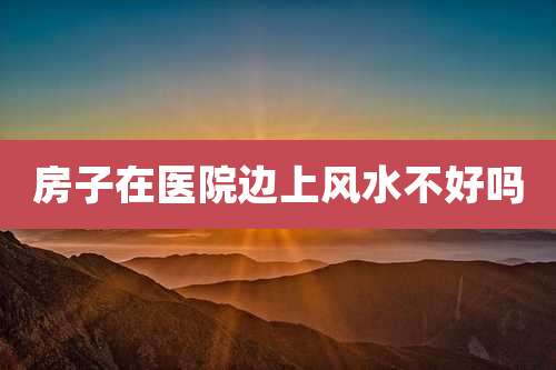 房子在医院边上风水不好吗
