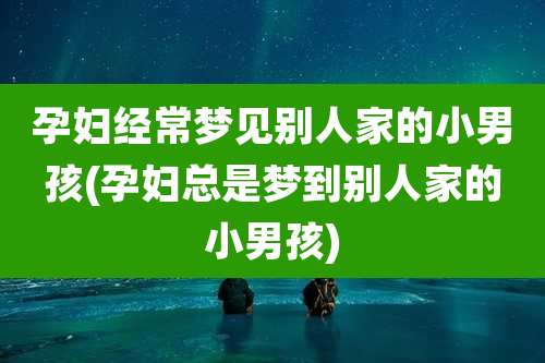 孕妇经常梦见别人家的小男孩(孕妇总是梦到别人家的小男孩)