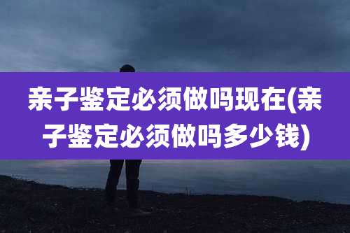 亲子鉴定必须做吗现在(亲子鉴定必须做吗多少钱)