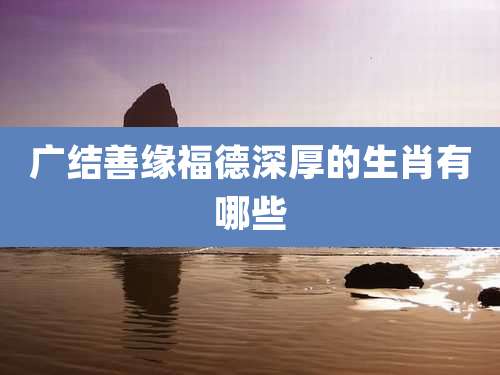 广结善缘福德深厚的生肖有哪些