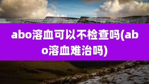 abo溶血可以不检查吗(abo溶血难治吗)